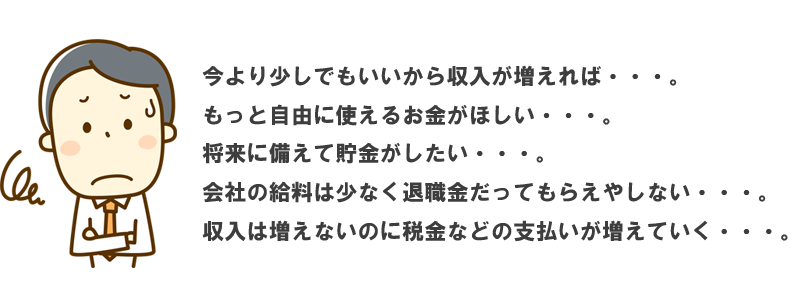 今より少しでもいいから収入が増えれば・・・。もっと自由に使えるお金がほしい・・・。将来に備えて貯金がしたい・・・。会社の給料は少なく退職金だってもらえやしない・・・収入は増えないのに税金などの支払いが増えていく・・・